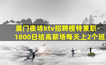 厦门夜场ktv招聘模特兼职-1800日结高薪场每天上2个班
