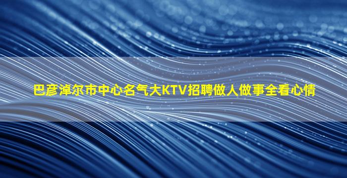 巴彦淖尔市中心名气大KTV招聘做人做事全看心情